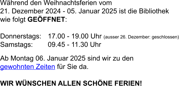 Während den Weihnachtsferien vom  21. Dezember 2024 - 05. Januar 2025 ist die Bibliothek  wie folgt GEÖFFNET:  Donnerstags:	17.00 - 19.00 Uhr (ausser 26. Dezember: geschlossen) Samstags:	09.45 - 11.30 Uhr  Ab Montag 06. Januar 2025 sind wir zu den gewohnten Zeiten für Sie da.  WIR WÜNSCHEN ALLEN SCHÖNE FERIEN!