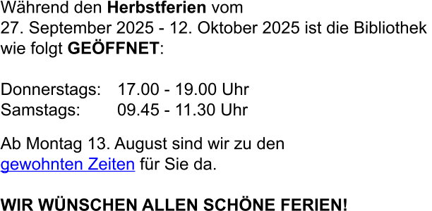 Während den Herbstferien vom  27. September 2025 - 12. Oktober 2025 ist die Bibliothek  wie folgt GEÖFFNET:  Donnerstags:	17.00 - 19.00 Uhr  Samstags:	09.45 - 11.30 Uhr  Ab Montag 13. August sind wir zu den gewohnten Zeiten für Sie da.  WIR WÜNSCHEN ALLEN SCHÖNE FERIEN!