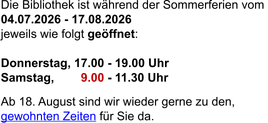 Die Bibliothek ist während der Sommerferien vom  04.07.2026 - 17.08.2026  jeweils wie folgt geöffnet:  Donnerstag, 17.00 - 19.00 Uhr Samstag,        9.00 - 11.30 Uhr  Ab 18. August sind wir wieder gerne zu den,  gewohnten Zeiten für Sie da.