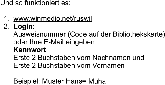 Und so funktioniert es:  	1.	www.winmedio.net/ruswil 	2.	Login:Ausweisnummer (Code auf der Bibliothekskarte)oder Ihre E-Mail eingebenKennwort:Erste 2 Buchstaben vom Nachnamen undErste 2 Buchstaben vom VornamenBeispiel: Muster Hans= Muha