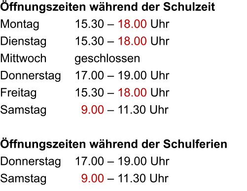 Öffnungszeiten während der Schulzeit Montag		15.30 – 18.00 Uhr Dienstag		15.30 – 18.00 Uhr Mittwoch		geschlossen Donnerstag	17.00 – 19.00 Uhr Freitag			15.30 – 18.00 Uhr Samstag		  9.00 – 11.30 Uhr  Öffnungszeiten während der Schulferien Donnerstag	17.00 – 19.00 Uhr Samstag		  9.00 – 11.30 Uhr