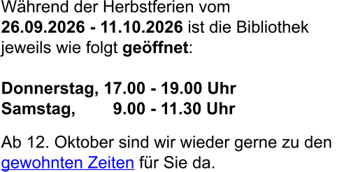 Während der Herbstferien vom  26.09.2026 - 11.10.2026 ist die Bibliothek jeweils wie folgt geöffnet:  Donnerstag, 17.00 - 19.00 Uhr Samstag,        9.00 - 11.30 Uhr  Ab 12. Oktober sind wir wieder gerne zu den  gewohnten Zeiten für Sie da.